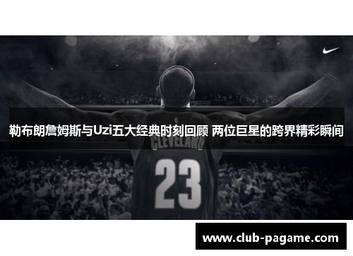 勒布朗詹姆斯与Uzi五大经典时刻回顾 两位巨星的跨界精彩瞬间