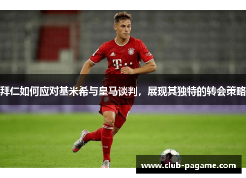 拜仁如何应对基米希与皇马谈判，展现其独特的转会策略