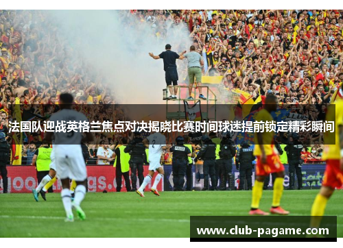 法国队迎战英格兰焦点对决揭晓比赛时间球迷提前锁定精彩瞬间 法国队迎战英格兰焦点对决揭晓比赛时间球迷提前锁定精彩瞬间