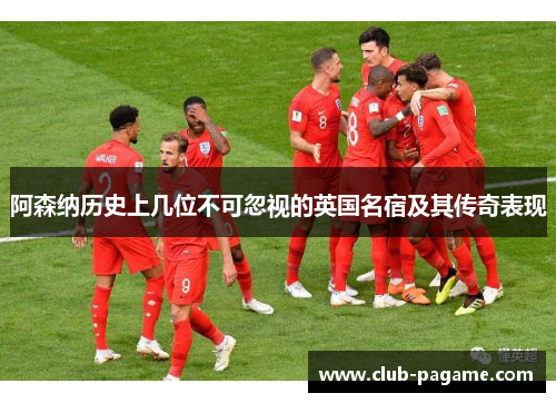 阿森纳历史上几位不可忽视的英国名宿及其传奇表现
