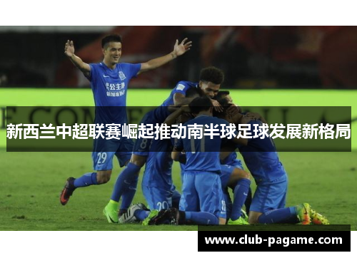 新西兰中超联赛崛起推动南半球足球发展新格局 新西兰中超联赛崛起推动南半球足球发展新格局