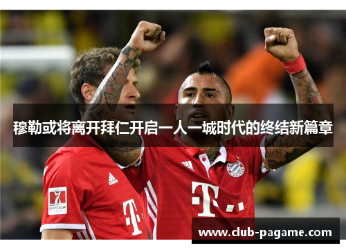 穆勒或将离开拜仁开启一人一城时代的终结新篇章