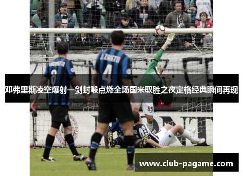 邓弗里斯凌空爆射一剑封喉点燃全场国米取胜之夜定格经典瞬间再现